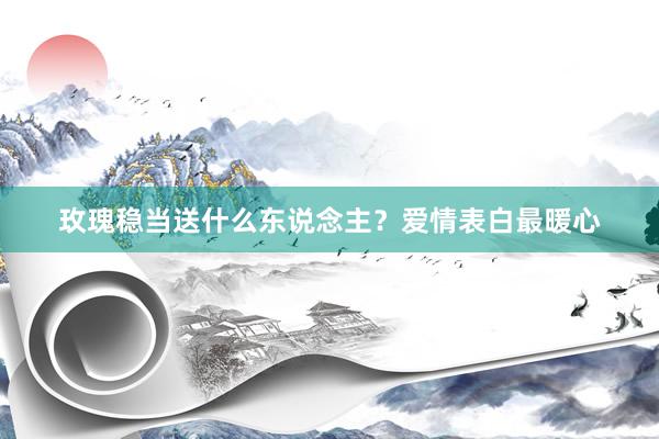 玫瑰稳当送什么东说念主？爱情表白最暖心