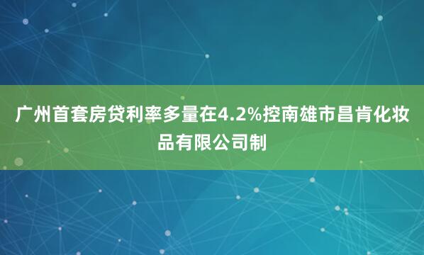 广州首套房贷利率多量在4.2%控南雄市昌肯化妆品有限公司制